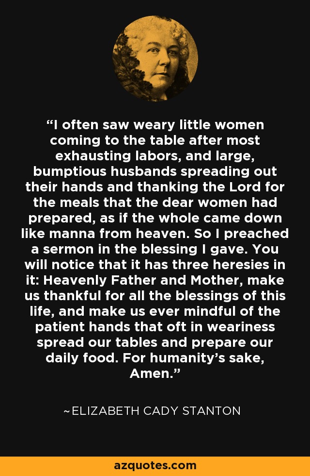 I often saw weary little women coming to the table after most exhausting labors, and large, bumptious husbands spreading out their hands and thanking the Lord for the meals that the dear women had prepared, as if the whole came down like manna from heaven. So I preached a sermon in the blessing I gave. You will notice that it has three heresies in it: Heavenly Father and Mother, make us thankful for all the blessings of this life, and make us ever mindful of the patient hands that oft in weariness spread our tables and prepare our daily food. For humanity's sake, Amen. - Elizabeth Cady Stanton