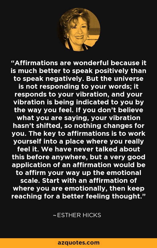Affirmations are wonderful because it is much better to speak positively than to speak negatively. But the universe is not responding to your words; it responds to your vibration, and your vibration is being indicated to you by the way you feel. If you don’t believe what you are saying, your vibration hasn’t shifted, so nothing changes for you. The key to affirmations is to work yourself into a place where you really feel it. We have never talked about this before anywhere, but a very good application of an affirmation would be to affirm your way up the emotional scale. Start with an affirmation of where you are emotionally, then keep reaching for a better feeling thought. - Esther Hicks
