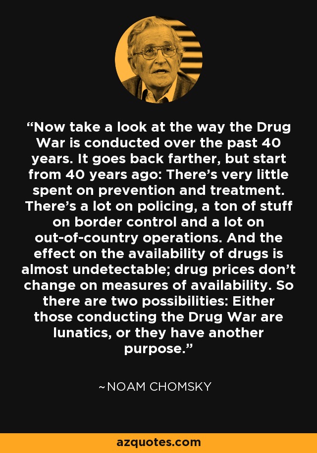 Now take a look at the way the Drug War is conducted over the past 40 years. It goes back farther, but start from 40 years ago: There's very little spent on prevention and treatment. There's a lot on policing, a ton of stuff on border control and a lot on out-of-country operations. And the effect on the availability of drugs is almost undetectable; drug prices don't change on measures of availability. So there are two possibilities: Either those conducting the Drug War are lunatics, or they have another purpose. - Noam Chomsky