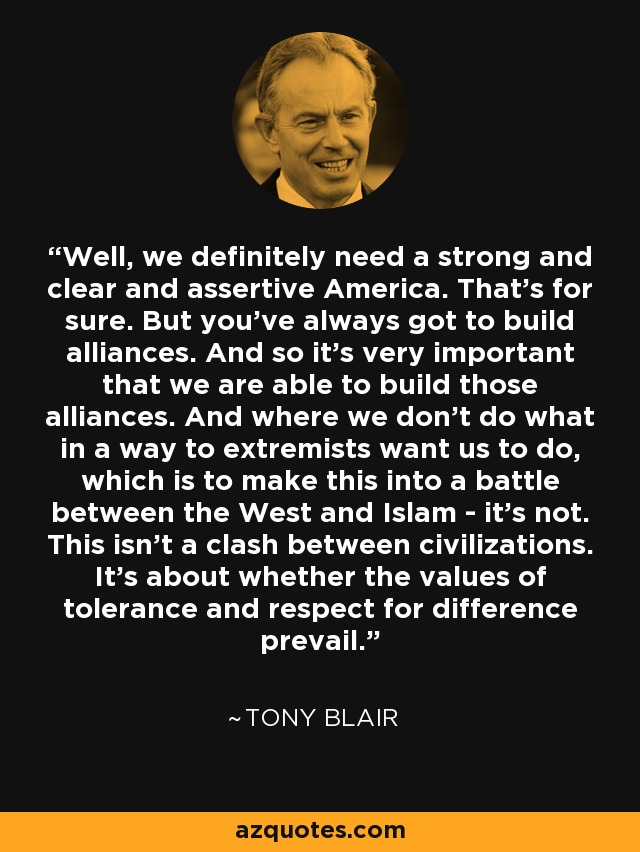 Well, we definitely need a strong and clear and assertive America. That's for sure. But you've always got to build alliances. And so it's very important that we are able to build those alliances. And where we don't do what in a way to extremists want us to do, which is to make this into a battle between the West and Islam - it's not. This isn't a clash between civilizations. It's about whether the values of tolerance and respect for difference prevail. - Tony Blair