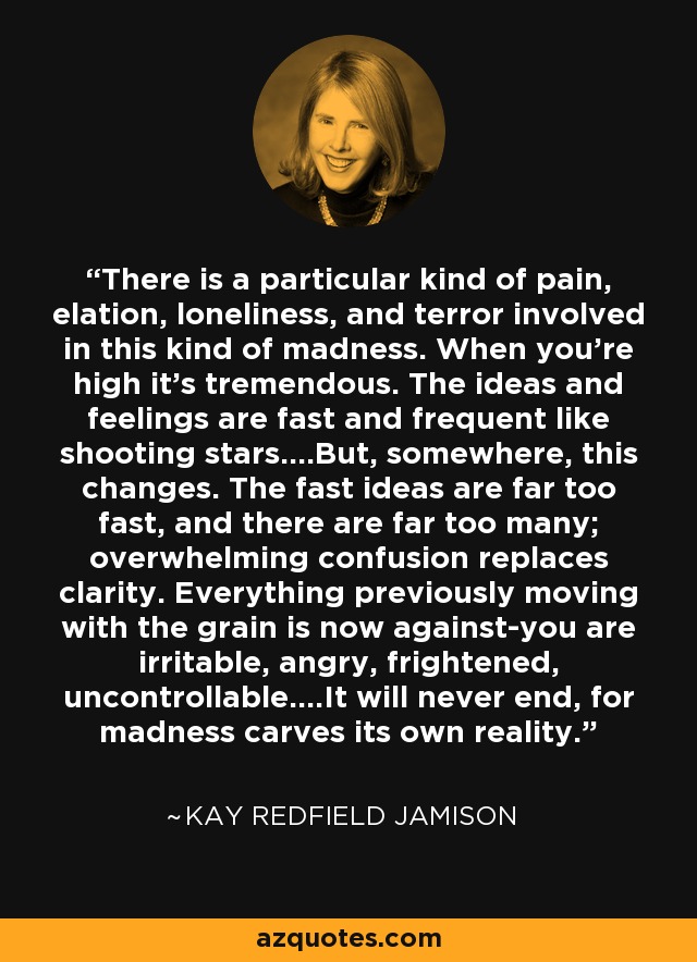 There is a particular kind of pain, elation, loneliness, and terror involved in this kind of madness. When you're high it's tremendous. The ideas and feelings are fast and frequent like shooting stars....But, somewhere, this changes. The fast ideas are far too fast, and there are far too many; overwhelming confusion replaces clarity. Everything previously moving with the grain is now against-you are irritable, angry, frightened, uncontrollable....It will never end, for madness carves its own reality. - Kay Redfield Jamison