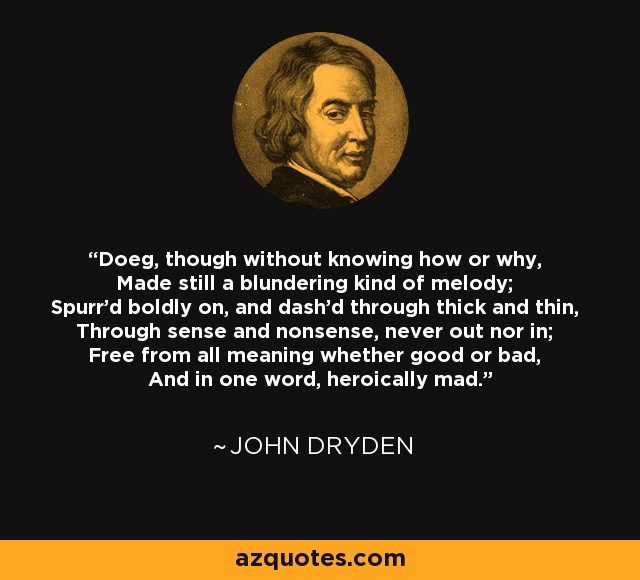 Doeg, though without knowing how or why, Made still a blundering kind of melody; Spurr'd boldly on, and dash'd through thick and thin, Through sense and nonsense, never out nor in; Free from all meaning whether good or bad, And in one word, heroically mad. - John Dryden