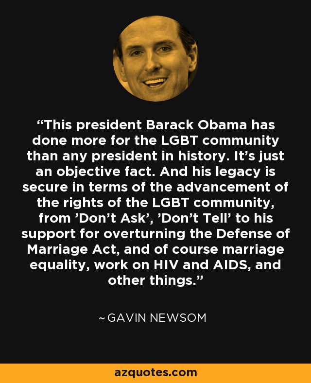This president Barack Obama has done more for the LGBT community than any president in history. It's just an objective fact. And his legacy is secure in terms of the advancement of the rights of the LGBT community, from 'Don't Ask', 'Don't Tell' to his support for overturning the Defense of Marriage Act, and of course marriage equality, work on HIV and AIDS, and other things. - Gavin Newsom
