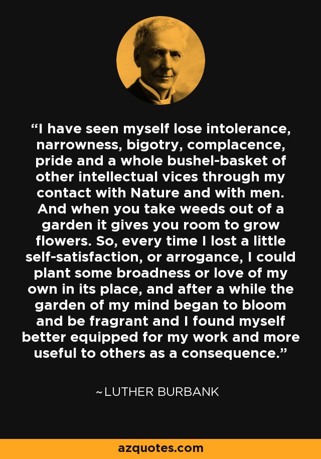 I have seen myself lose intolerance, narrowness, bigotry, complacence, pride and a whole bushel-basket of other intellectual vices through my contact with Nature and with men. And when you take weeds out of a garden it gives you room to grow flowers. So, every time I lost a little self-satisfaction, or arrogance, I could plant some broadness or love of my own in its place, and after a while the garden of my mind began to bloom and be fragrant and I found myself better equipped for my work and more useful to others as a consequence. - Luther Burbank