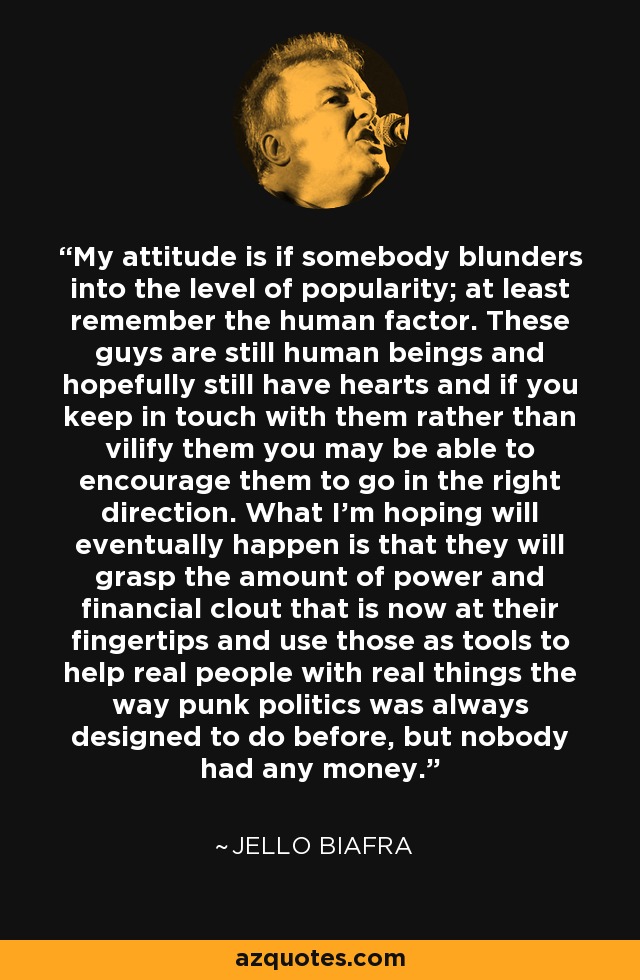 My attitude is if somebody blunders into the level of popularity; at least remember the human factor. These guys are still human beings and hopefully still have hearts and if you keep in touch with them rather than vilify them you may be able to encourage them to go in the right direction. What I'm hoping will eventually happen is that they will grasp the amount of power and financial clout that is now at their fingertips and use those as tools to help real people with real things the way punk politics was always designed to do before, but nobody had any money. - Jello Biafra