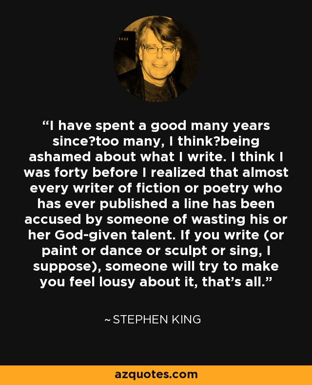 I have spent a good many years since―too many, I think―being ashamed about what I write. I think I was forty before I realized that almost every writer of fiction or poetry who has ever published a line has been accused by someone of wasting his or her God-given talent. If you write (or paint or dance or sculpt or sing, I suppose), someone will try to make you feel lousy about it, that's all. - Stephen King