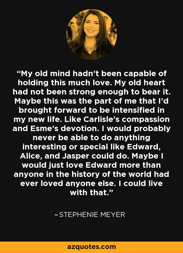 My old mind hadn’t been capable of holding this much love. My old heart had not been strong enough to bear it. Maybe this was the part of me that I’d brought forward to be intensified in my new life. Like Carlisle’s compassion and Esme’s devotion. I would probably never be able to do anything interesting or special like Edward, Alice, and Jasper could do. Maybe I would just love Edward more than anyone in the history of the world had ever loved anyone else. I could live with that. - Stephenie Meyer