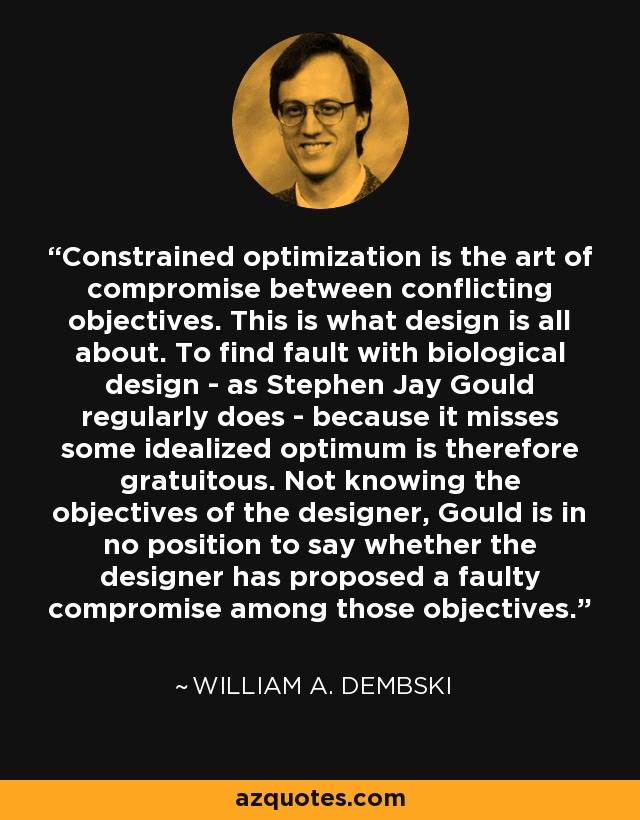 Constrained optimization is the art of compromise between conflicting objectives. This is what design is all about. To find fault with biological design - as Stephen Jay Gould regularly does - because it misses some idealized optimum is therefore gratuitous. Not knowing the objectives of the designer, Gould is in no position to say whether the designer has proposed a faulty compromise among those objectives. - William A. Dembski