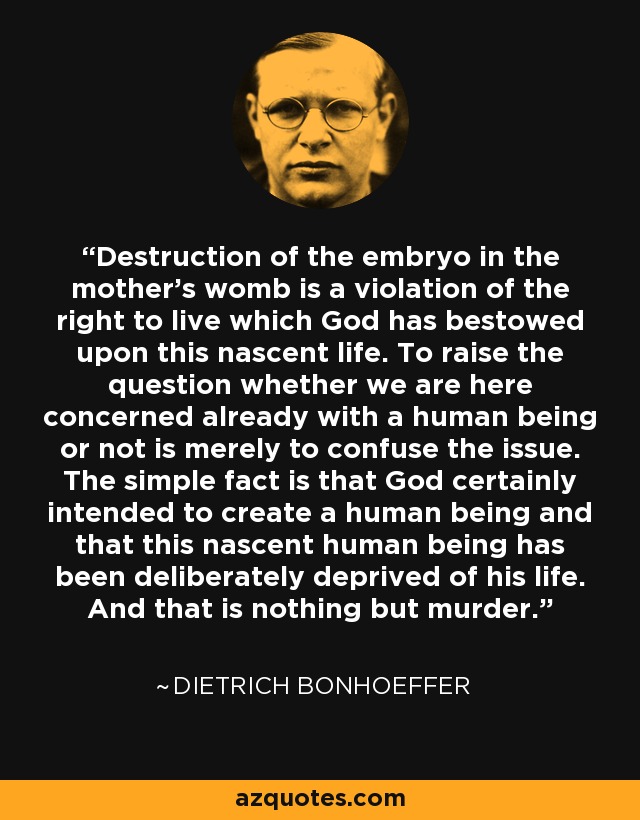 Destruction of the embryo in the mother's womb is a violation of the right to live which God has bestowed upon this nascent life. To raise the question whether we are here concerned already with a human being or not is merely to confuse the issue. The simple fact is that God certainly intended to create a human being and that this nascent human being has been deliberately deprived of his life. And that is nothing but murder. - Dietrich Bonhoeffer