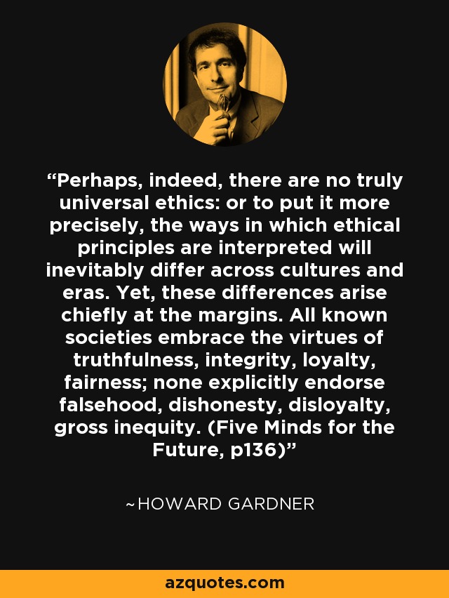 Perhaps, indeed, there are no truly universal ethics: or to put it more precisely, the ways in which ethical principles are interpreted will inevitably differ across cultures and eras. Yet, these differences arise chiefly at the margins. All known societies embrace the virtues of truthfulness, integrity, loyalty, fairness; none explicitly endorse falsehood, dishonesty, disloyalty, gross inequity. (Five Minds for the Future, p136) - Howard Gardner