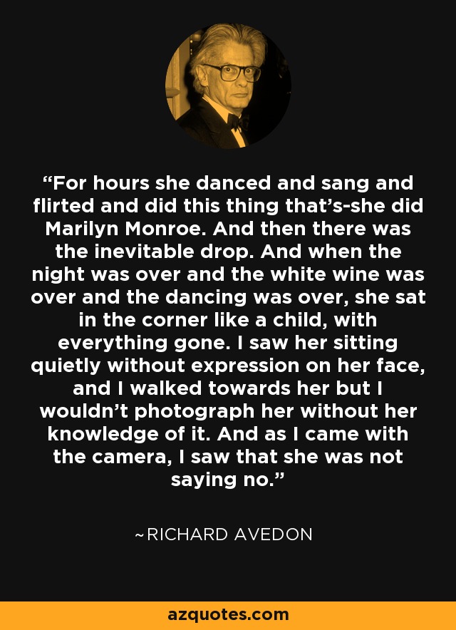 For hours she danced and sang and flirted and did this thing that's-she did Marilyn Monroe. And then there was the inevitable drop. And when the night was over and the white wine was over and the dancing was over, she sat in the corner like a child, with everything gone. I saw her sitting quietly without expression on her face, and I walked towards her but I wouldn't photograph her without her knowledge of it. And as I came with the camera, I saw that she was not saying no. - Richard Avedon