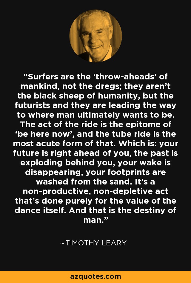 Surfers are the ‘throw-aheads’ of mankind, not the dregs; they aren’t the black sheep of humanity, but the futurists and they are leading the way to where man ultimately wants to be. The act of the ride is the epitome of ‘be here now’, and the tube ride is the most acute form of that. Which is: your future is right ahead of you, the past is exploding behind you, your wake is disappearing, your footprints are washed from the sand. It’s a non-productive, non-depletive act that’s done purely for the value of the dance itself. And that is the destiny of man. - Timothy Leary