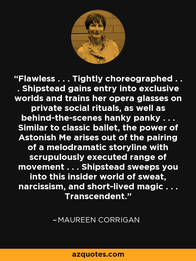 Flawless . . . Tightly choreographed . . . Shipstead gains entry into exclusive worlds and trains her opera glasses on private social rituals, as well as behind-the-scenes hanky panky . . . Similar to classic ballet, the power of Astonish Me arises out of the pairing of a melodramatic storyline with scrupulously executed range of movement . . . Shipstead sweeps you into this insider world of sweat, narcissism, and short-lived magic . . . Transcendent. - Maureen Corrigan