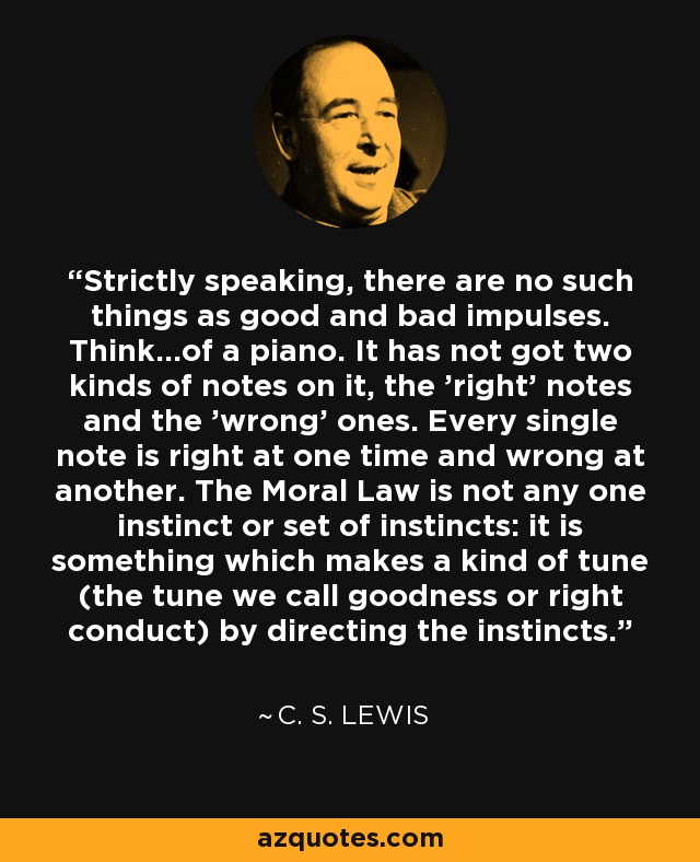 Strictly speaking, there are no such things as good and bad impulses. Think...of a piano. It has not got two kinds of notes on it, the 'right' notes and the 'wrong' ones. Every single note is right at one time and wrong at another. The Moral Law is not any one instinct or set of instincts: it is something which makes a kind of tune (the tune we call goodness or right conduct) by directing the instincts. - C. S. Lewis