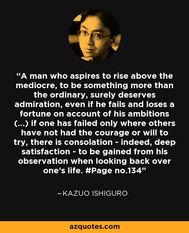 A man who aspires to rise above the mediocre, to be something more than the ordinary, surely deserves admiration, even if he fails and loses a fortune on account of his ambitions (...) if one has failed only where others have not had the courage or will to try, there is consolation - indeed, deep satisfaction - to be gained from his observation when looking back over one's life. #Page no.134 - Kazuo Ishiguro