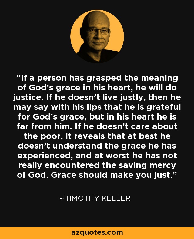 If a person has grasped the meaning of God's grace in his heart, he will do justice. If he doesn't live justly, then he may say with his lips that he is grateful for God's grace, but in his heart he is far from him. If he doesn't care about the poor, it reveals that at best he doesn't understand the grace he has experienced, and at worst he has not really encountered the saving mercy of God. Grace should make you just. - Timothy Keller