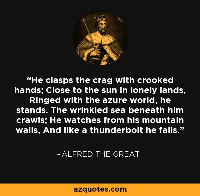 He clasps the crag with crooked hands; Close to the sun in lonely lands, Ringed with the azure world, he stands. The wrinkled sea beneath him crawls; He watches from his mountain walls, And like a thunderbolt he falls. - Alfred Lord Tennyson