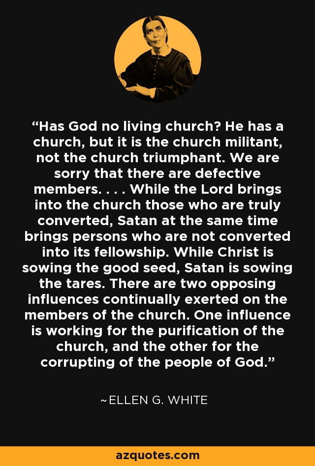 Has God no living church? He has a church, but it is the church militant, not the church triumphant. We are sorry that there are defective members. . . . While the Lord brings into the church those who are truly converted, Satan at the same time brings persons who are not converted into its fellowship. While Christ is sowing the good seed, Satan is sowing the tares. There are two opposing influences continually exerted on the members of the church. One influence is working for the purification of the church, and the other for the corrupting of the people of God. - Ellen G. White