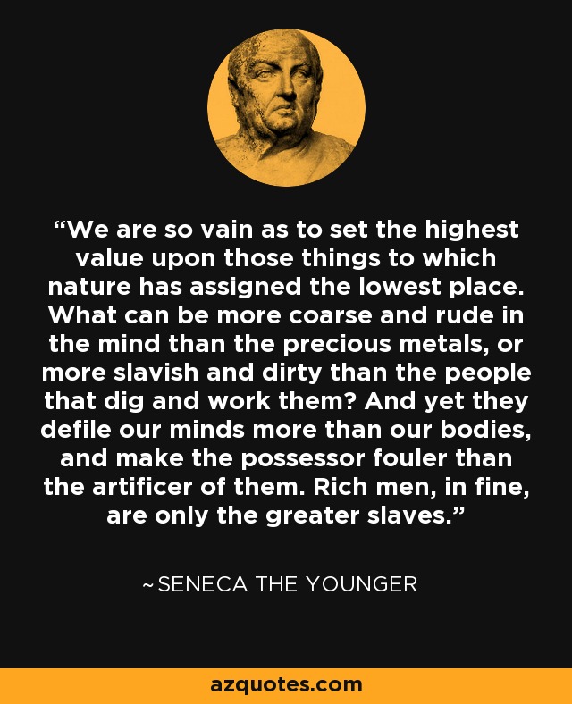 We are so vain as to set the highest value upon those things to which nature has assigned the lowest place. What can be more coarse and rude in the mind than the precious metals, or more slavish and dirty than the people that dig and work them? And yet they defile our minds more than our bodies, and make the possessor fouler than the artificer of them. Rich men, in fine, are only the greater slaves. - Seneca the Younger