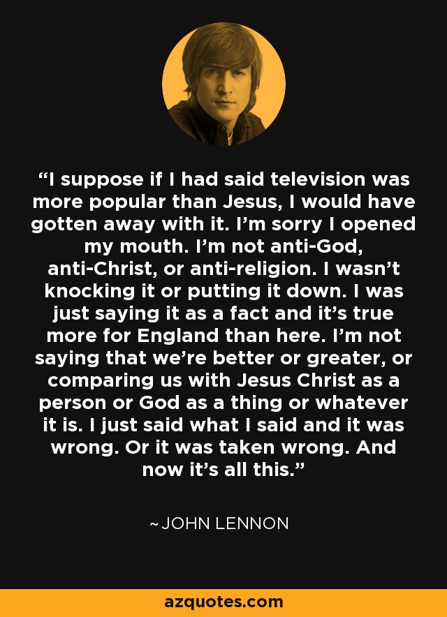 I suppose if I had said television was more popular than Jesus, I would have gotten away with it. I'm sorry I opened my mouth. I'm not anti-God, anti-Christ, or anti-religion. I wasn't knocking it or putting it down. I was just saying it as a fact and it's true more for England than here. I'm not saying that we're better or greater, or comparing us with Jesus Christ as a person or God as a thing or whatever it is. I just said what I said and it was wrong. Or it was taken wrong. And now it's all this. - John Lennon