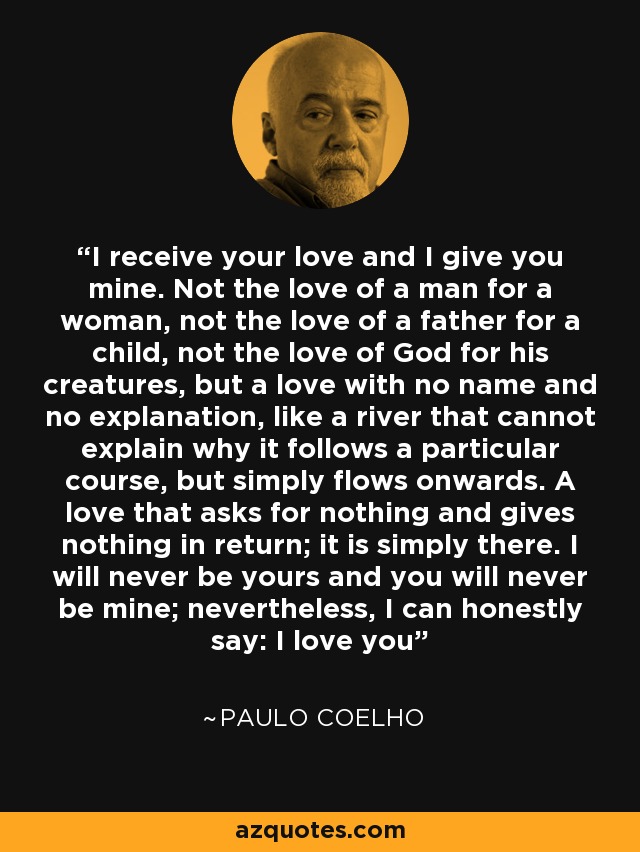 I receive your love and I give you mine. Not the love of a man for a woman, not the love of a father for a child, not the love of God for his creatures, but a love with no name and no explanation, like a river that cannot explain why it follows a particular course, but simply flows onwards. A love that asks for nothing and gives nothing in return; it is simply there. I will never be yours and you will never be mine; nevertheless, I can honestly say: I love you - Paulo Coelho