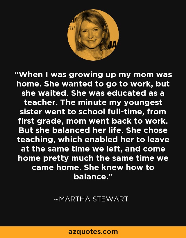 When I was growing up my mom was home. She wanted to go to work, but she waited. She was educated as a teacher. The minute my youngest sister went to school full-time, from first grade, mom went back to work. But she balanced her life. She chose teaching, which enabled her to leave at the same time we left, and come home pretty much the same time we came home. She knew how to balance. - Martha Stewart