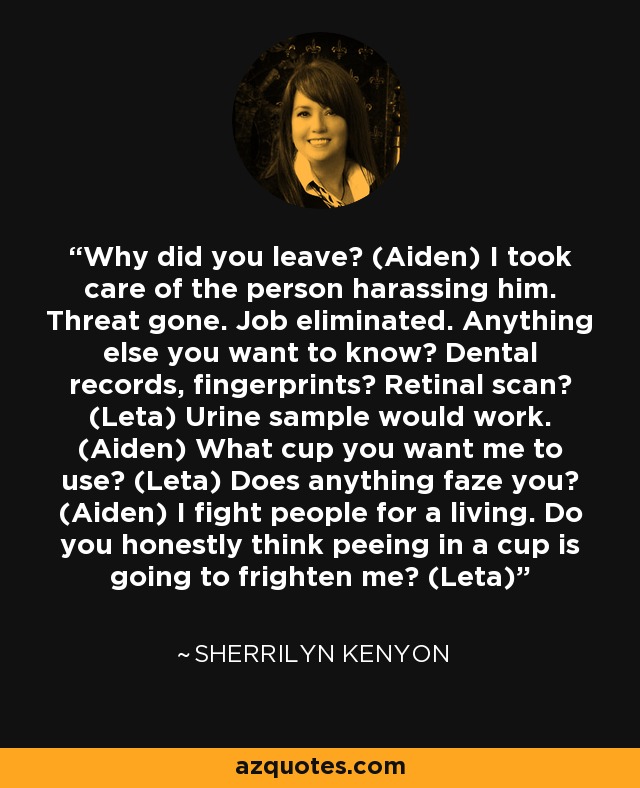 Why did you leave? (Aiden) I took care of the person harassing him. Threat gone. Job eliminated. Anything else you want to know? Dental records, fingerprints? Retinal scan? (Leta) Urine sample would work. (Aiden) What cup you want me to use? (Leta) Does anything faze you? (Aiden) I fight people for a living. Do you honestly think peeing in a cup is going to frighten me? (Leta) - Sherrilyn Kenyon