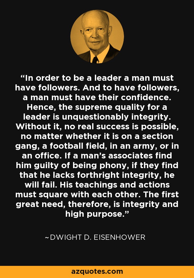 In order to be a leader a man must have followers. And to have followers, a man must have their confidence. Hence, the supreme quality for a leader is unquestionably integrity. Without it, no real success is possible, no matter whether it is on a section gang, a football field, in an army, or in an office. If a man's associates find him guilty of being phony, if they find that he lacks forthright integrity, he will fail. His teachings and actions must square with each other. The first great need, therefore, is integrity and high purpose. - Dwight D. Eisenhower