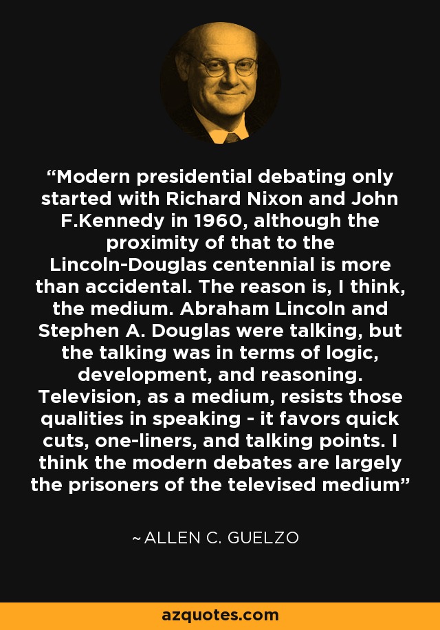 Modern presidential debating only started with Richard Nixon and John F.Kennedy in 1960, although the proximity of that to the Lincoln-Douglas centennial is more than accidental. The reason is, I think, the medium. Abraham Lincoln and Stephen A. Douglas were talking, but the talking was in terms of logic, development, and reasoning. Television, as a medium, resists those qualities in speaking - it favors quick cuts, one-liners, and talking points. I think the modern debates are largely the prisoners of the televised medium - Allen C. Guelzo