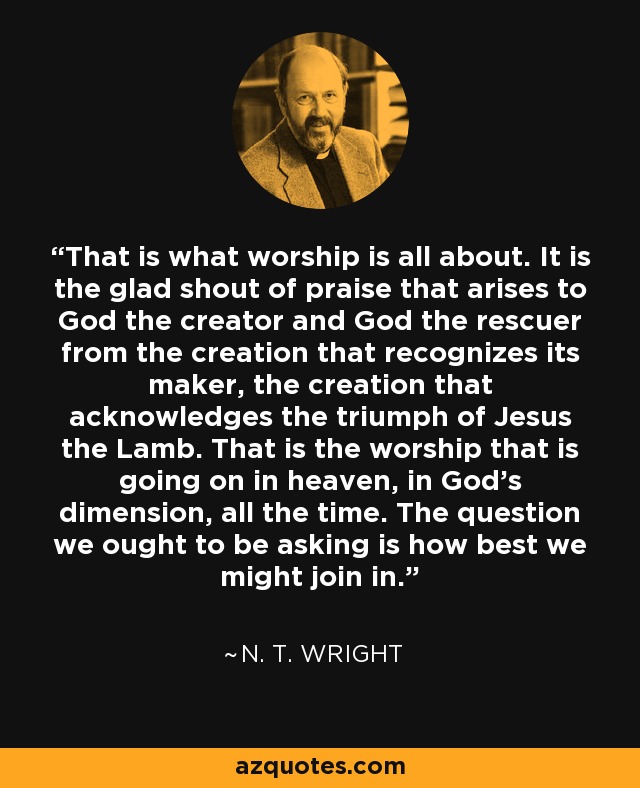 That is what worship is all about. It is the glad shout of praise that arises to God the creator and God the rescuer from the creation that recognizes its maker, the creation that acknowledges the triumph of Jesus the Lamb. That is the worship that is going on in heaven, in God's dimension, all the time. The question we ought to be asking is how best we might join in. - N. T. Wright