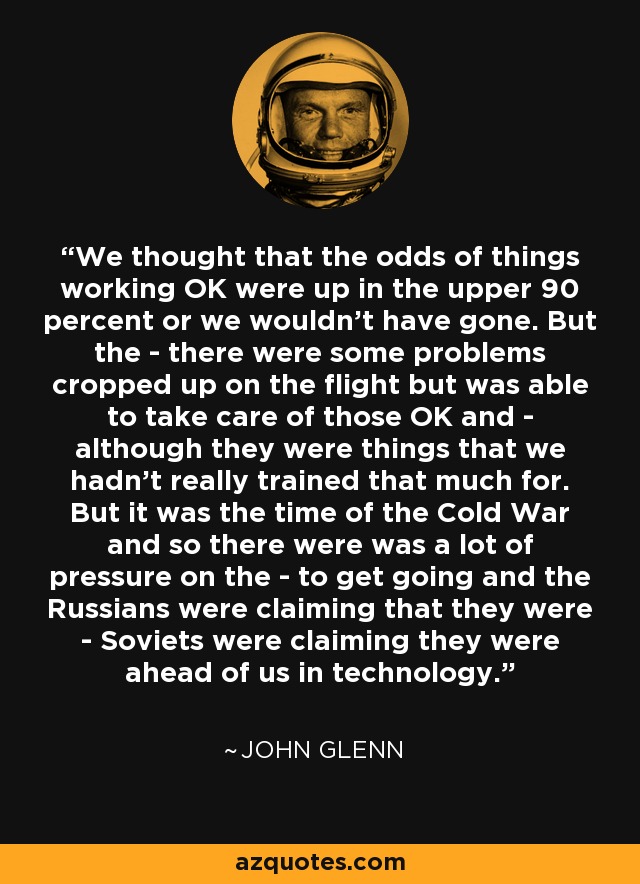 We thought that the odds of things working OK were up in the upper 90 percent or we wouldn't have gone. But the - there were some problems cropped up on the flight but was able to take care of those OK and - although they were things that we hadn't really trained that much for. But it was the time of the Cold War and so there were was a lot of pressure on the - to get going and the Russians were claiming that they were - Soviets were claiming they were ahead of us in technology. - John Glenn