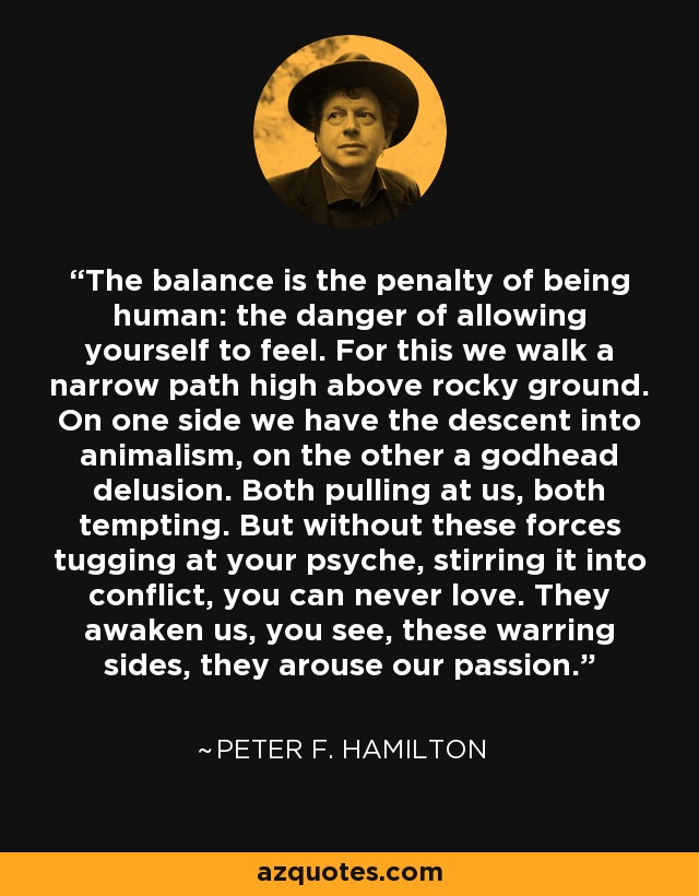 The balance is the penalty of being human: the danger of allowing yourself to feel. For this we walk a narrow path high above rocky ground. On one side we have the descent into animalism, on the other a godhead delusion. Both pulling at us, both tempting. But without these forces tugging at your psyche, stirring it into conflict, you can never love. They awaken us, you see, these warring sides, they arouse our passion. - Peter F. Hamilton