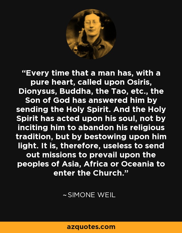Every time that a man has, with a pure heart, called upon Osiris, Dionysus, Buddha, the Tao, etc., the Son of God has answered him by sending the Holy Spirit. And the Holy Spirit has acted upon his soul, not by inciting him to abandon his religious tradition, but by bestowing upon him light. It is, therefore, useless to send out missions to prevail upon the peoples of Asia, Africa or Oceania to enter the Church. - Simone Weil