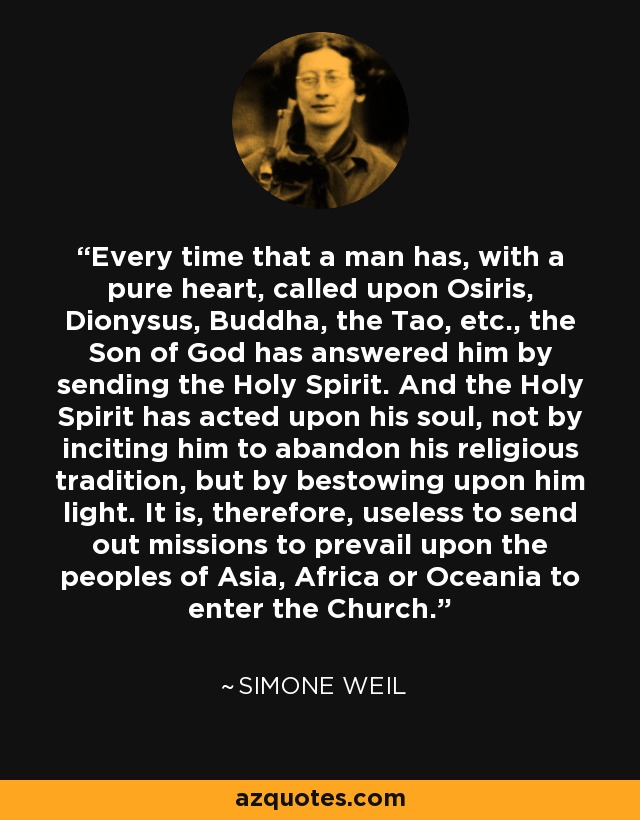 Every time that a man has, with a pure heart, called upon Osiris, Dionysus, Buddha, the Tao, etc., the Son of God has answered him by sending the Holy Spirit. And the Holy Spirit has acted upon his soul, not by inciting him to abandon his religious tradition, but by bestowing upon him light. It is, therefore, useless to send out missions to prevail upon the peoples of Asia, Africa or Oceania to enter the Church. - Simone Weil
