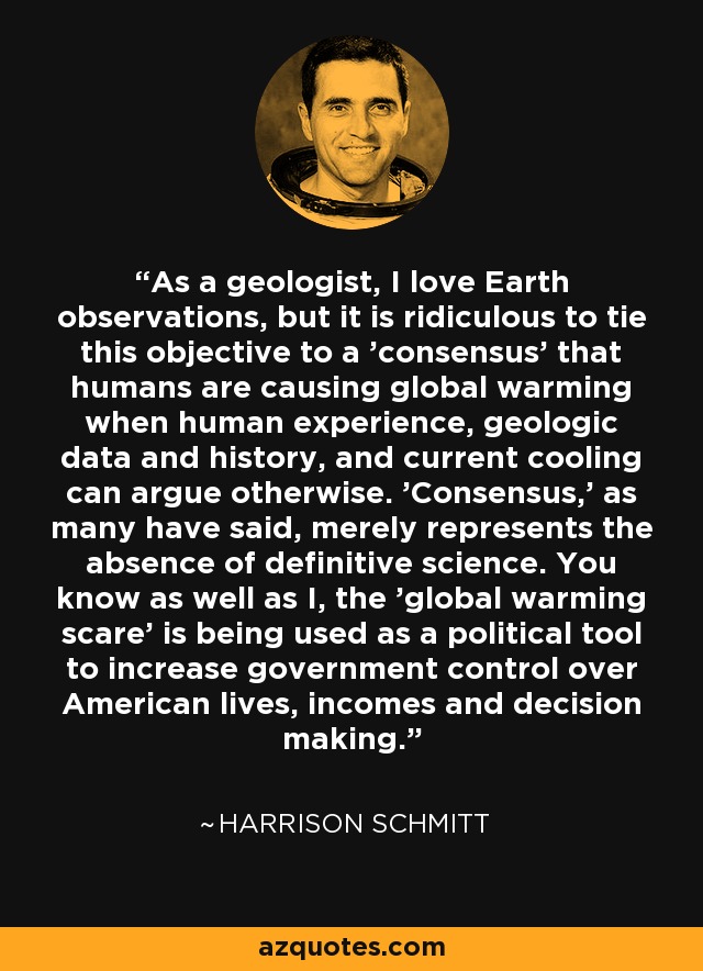 As a geologist, I love Earth observations, but it is ridiculous to tie this objective to a 'consensus' that humans are causing global warming when human experience, geologic data and history, and current cooling can argue otherwise. 'Consensus,' as many have said, merely represents the absence of definitive science. You know as well as I, the 'global warming scare' is being used as a political tool to increase government control over American lives, incomes and decision making. - Harrison Schmitt