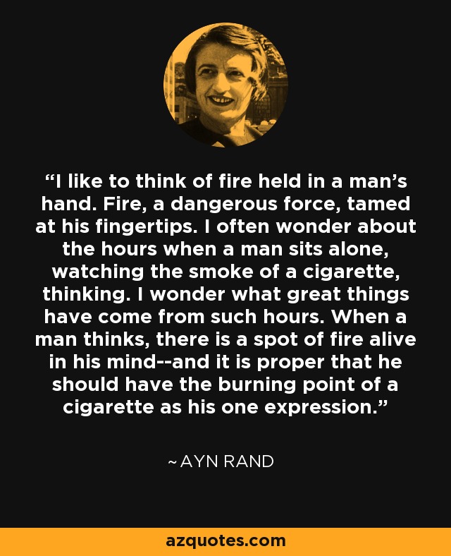 I like to think of fire held in a man's hand. Fire, a dangerous force, tamed at his fingertips. I often wonder about the hours when a man sits alone, watching the smoke of a cigarette, thinking. I wonder what great things have come from such hours. When a man thinks, there is a spot of fire alive in his mind--and it is proper that he should have the burning point of a cigarette as his one expression. - Ayn Rand