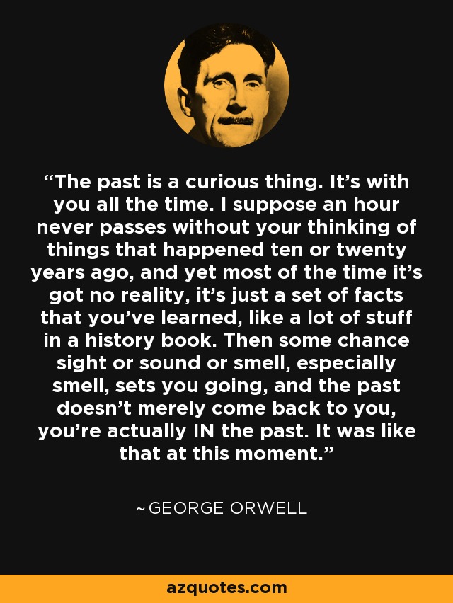 The past is a curious thing. It's with you all the time. I suppose an hour never passes without your thinking of things that happened ten or twenty years ago, and yet most of the time it's got no reality, it's just a set of facts that you've learned, like a lot of stuff in a history book. Then some chance sight or sound or smell, especially smell, sets you going, and the past doesn't merely come back to you, you're actually IN the past. It was like that at this moment. - George Orwell