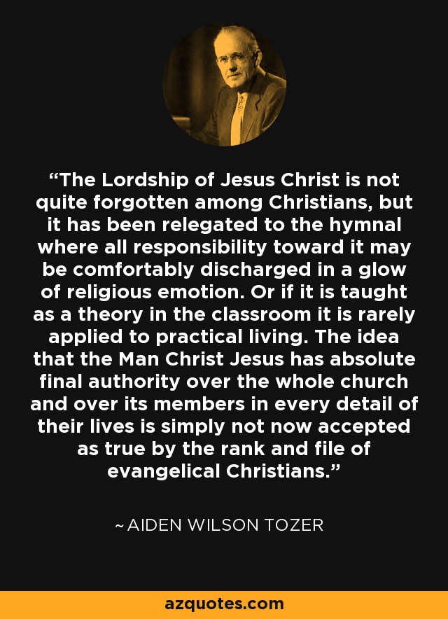 The Lordship of Jesus Christ is not quite forgotten among Christians, but it has been relegated to the hymnal where all responsibility toward it may be comfortably discharged in a glow of religious emotion. Or if it is taught as a theory in the classroom it is rarely applied to practical living. The idea that the Man Christ Jesus has absolute final authority over the whole church and over its members in every detail of their lives is simply not now accepted as true by the rank and file of evangelical Christians. - Aiden Wilson Tozer