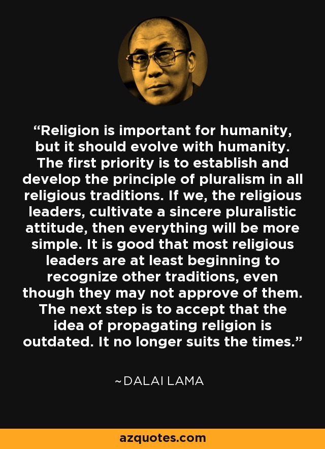 Religion is important for humanity, but it should evolve with humanity. The first priority is to establish and develop the principle of pluralism in all religious traditions. If we, the religious leaders, cultivate a sincere pluralistic attitude, then everything will be more simple. It is good that most religious leaders are at least beginning to recognize other traditions, even though they may not approve of them. The next step is to accept that the idea of propagating religion is outdated. It no longer suits the times. - Dalai Lama