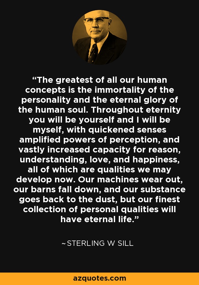 The greatest of all our human concepts is the immortality of the personality and the eternal glory of the human soul. Throughout eternity you will be yourself and I will be myself, with quickened senses amplified powers of perception, and vastly increased capacity for reason, understanding, love, and happiness, all of which are qualities we may develop now. Our machines wear out, our barns fall down, and our substance goes back to the dust, but our finest collection of personal qualities will have eternal life. - Sterling W Sill