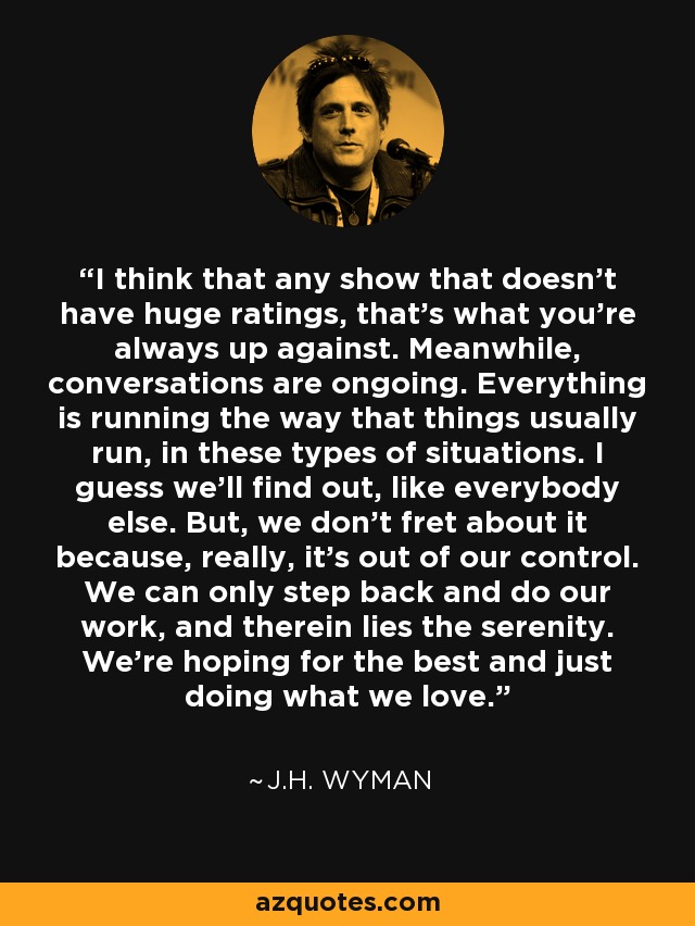 I think that any show that doesn't have huge ratings, that's what you're always up against. Meanwhile, conversations are ongoing. Everything is running the way that things usually run, in these types of situations. I guess we'll find out, like everybody else. But, we don't fret about it because, really, it's out of our control. We can only step back and do our work, and therein lies the serenity. We're hoping for the best and just doing what we love. - J.H. Wyman