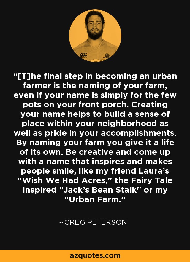 [T]he final step in becoming an urban farmer is the naming of your farm, even if your name is simply for the few pots on your front porch. Creating your name helps to build a sense of place within your neighborhood as well as pride in your accomplishments. By naming your farm you give it a life of its own. Be creative and come up with a name that inspires and makes people smile, like my friend Laura's 