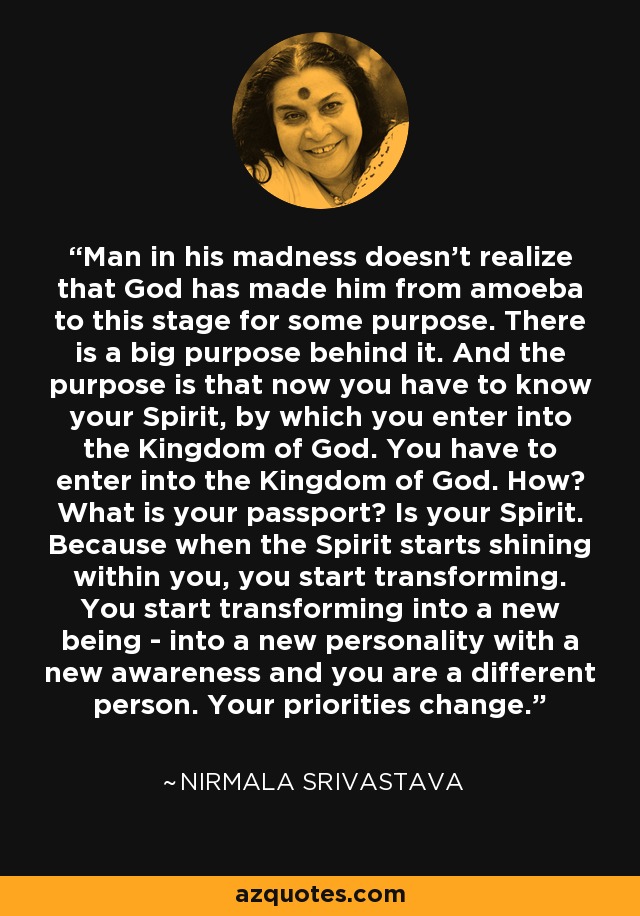 Man in his madness doesn't realize that God has made him from amoeba to this stage for some purpose. There is a big purpose behind it. And the purpose is that now you have to know your Spirit, by which you enter into the Kingdom of God. You have to enter into the Kingdom of God. How? What is your passport? Is your Spirit. Because when the Spirit starts shining within you, you start transforming. You start transforming into a new being - into a new personality with a new awareness and you are a different person. Your priorities change. - Nirmala Srivastava