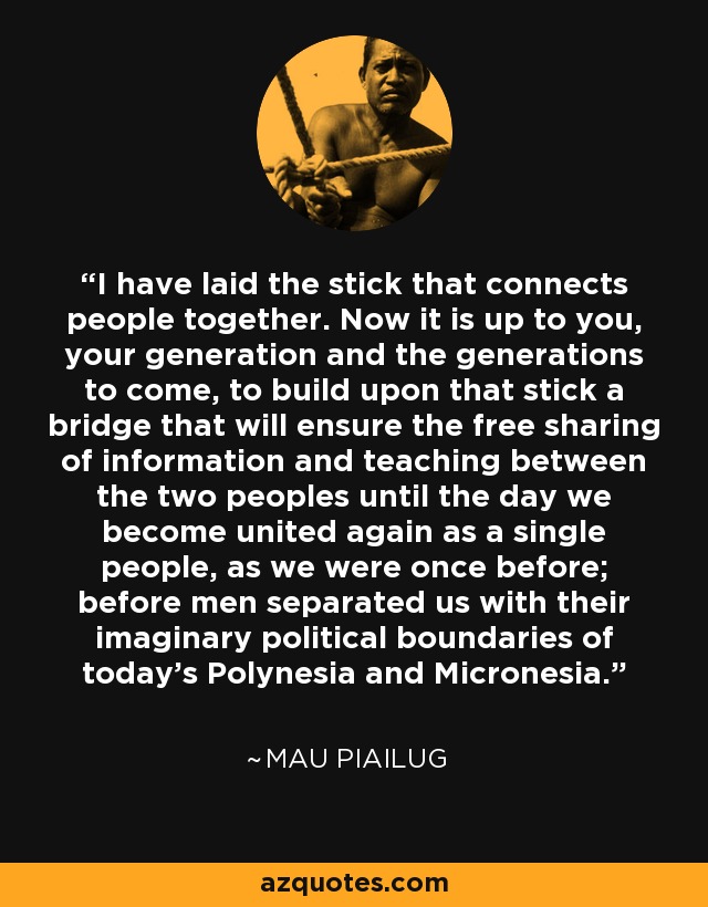 I have laid the stick that connects people together. Now it is up to you, your generation and the generations to come, to build upon that stick a bridge that will ensure the free sharing of information and teaching between the two peoples until the day we become united again as a single people, as we were once before; before men separated us with their imaginary political boundaries of today's Polynesia and Micronesia. - Mau Piailug