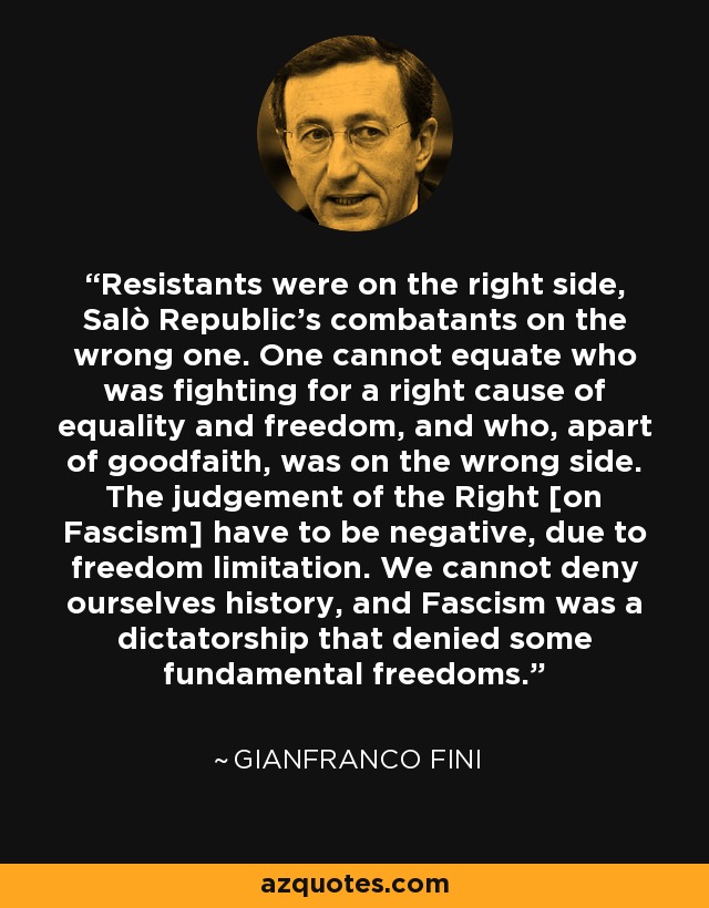 Resistants were on the right side, Salò Republic's combatants on the wrong one. One cannot equate who was fighting for a right cause of equality and freedom, and who, apart of goodfaith, was on the wrong side. The judgement of the Right [on Fascism] have to be negative, due to freedom limitation. We cannot deny ourselves history, and Fascism was a dictatorship that denied some fundamental freedoms. - Gianfranco Fini