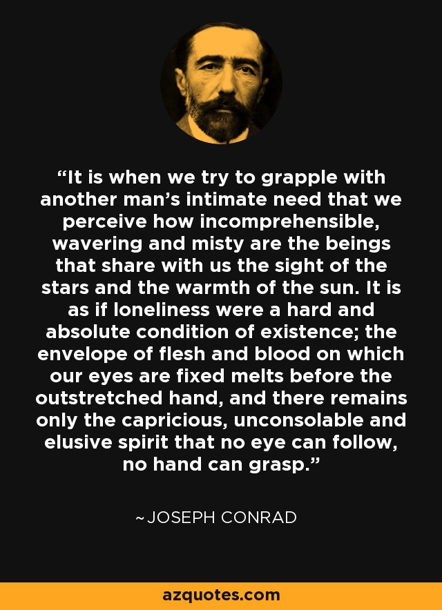 It is when we try to grapple with another man's intimate need that we perceive how incomprehensible, wavering and misty are the beings that share with us the sight of the stars and the warmth of the sun. It is as if loneliness were a hard and absolute condition of existence; the envelope of flesh and blood on which our eyes are fixed melts before the outstretched hand, and there remains only the capricious, unconsolable and elusive spirit that no eye can follow, no hand can grasp. - Joseph Conrad