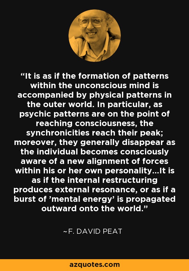 It is as if the formation of patterns within the unconscious mind is accompanied by physical patterns in the outer world. In particular, as psychic patterns are on the point of reaching consciousness, the synchronicities reach their peak; moreover, they generally disappear as the individual becomes consciously aware of a new alignment of forces within his or her own personality...It is as if the internal restructuring produces external resonance, or as if a burst of 'mental energy' is propagated outward onto the world. - F. David Peat