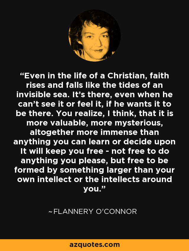 Even in the life of a Christian, faith rises and falls like the tides of an invisible sea. It's there, even when he can't see it or feel it, if he wants it to be there. You realize, I think, that it is more valuable, more mysterious, altogether more immense than anything you can learn or decide upon It will keep you free - not free to do anything you please, but free to be formed by something larger than your own intellect or the intellects around you. - Flannery O'Connor