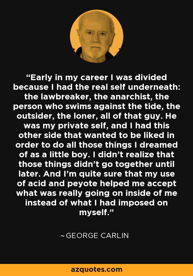 Early in my career I was divided because I had the real self underneath: the lawbreaker, the anarchist, the person who swims against the tide, the outsider, the loner, all of that guy. He was my private self, and I had this other side that wanted to be liked in order to do all those things I dreamed of as a little boy. I didn't realize that those things didn't go together until later. And I'm quite sure that my use of acid and peyote helped me accept what was really going on inside of me instead of what I had imposed on myself. - George Carlin