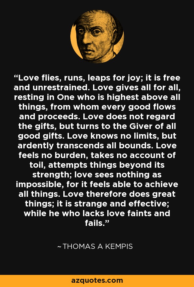 Love flies, runs, leaps for joy; it is free and unrestrained. Love gives all for all, resting in One who is highest above all things, from whom every good flows and proceeds. Love does not regard the gifts, but turns to the Giver of all good gifts. Love knows no limits, but ardently transcends all bounds. Love feels no burden, takes no account of toil, attempts things beyond its strength; love sees nothing as impossible, for it feels able to achieve all things. Love therefore does great things; it is strange and effective; while he who lacks love faints and fails. - Thomas a Kempis